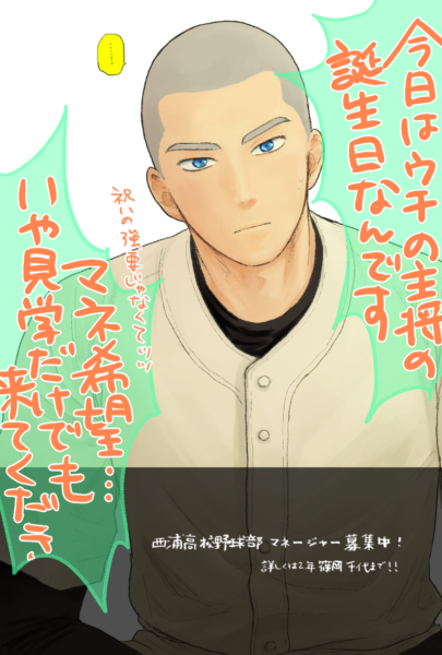 ユニフォーム姿の花井が居心地悪げにこちらを見ている。左右に吹き出しがあり、「今日はウチの主将の誕生日なんです」「祝いの強要じゃなくてッッ　マネ希望･･････いや見学だけでも来てくださ（い）」とセリフが入っている。 画像下側は黒く塗られていて、白色で「西浦高校野球部マネージャー募集中！詳しくは2年篠岡千代まで！！」と文字が入っている。