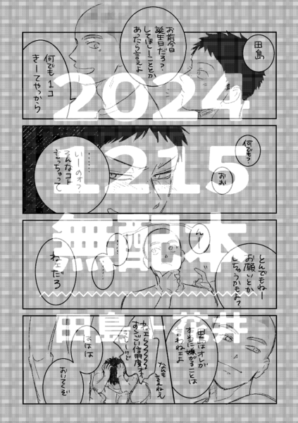 2025年12月15日に出した無配本の表紙。2023年田島誕のときの小ネタ漫画をそのまま載せたもの。 内容は次のとおり。 「誕生日だからなんでも一つ言うことを聞いてやる」という花井に、田島が「とんでもないことお願いしちゃうかもよ？」と軽口を叩くも、「お前はオレが嫌がることは言わねェよ」と返されて、田島に対する花井の信用度合いに嬉しくも頭を抱える田島。